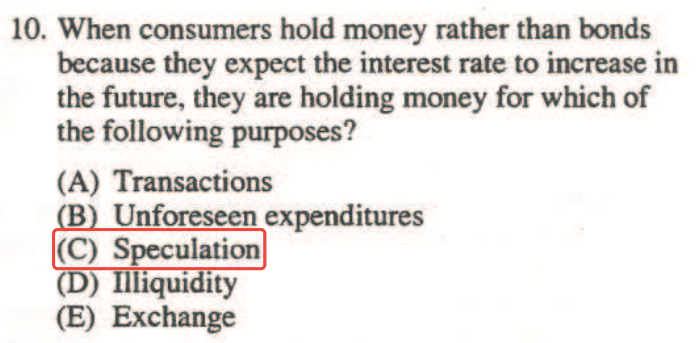 10. When consumers hold money rather than bonds because they expect
  the interest rate to increase in the future, they are holding money
  for which of the following purposes? (A) Transactions B Unforeseen
  expenditures (C) Speculation (D) liquidity (E) Exchange
  