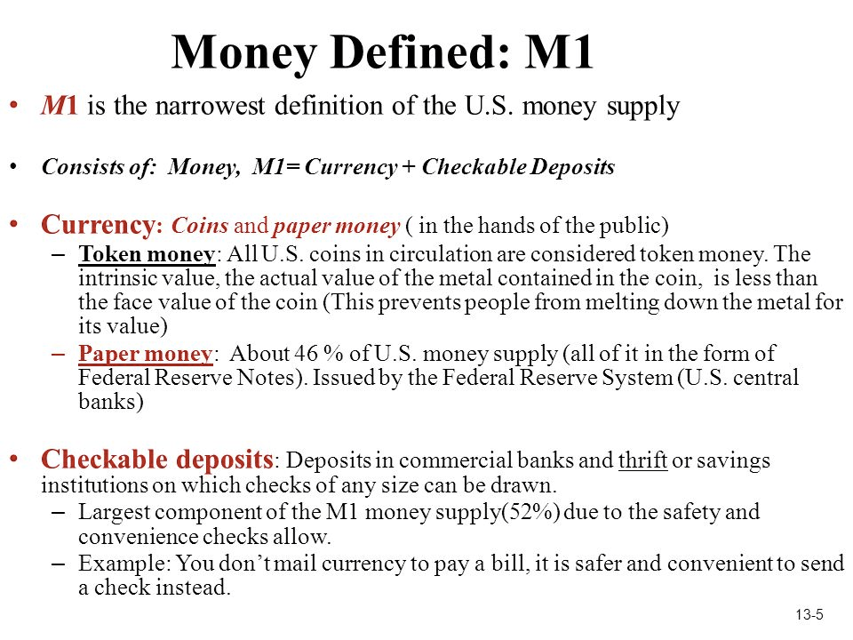 Money Defined: Ml Ml is the narrowest definition of the U.S. money
supply Consists of: Money, MI= Currency + Checkable Deposits Currency:
Coins and paper money ( in the hands of the public) Token money: All U
.S. coins in circulation are considered token money. The intrinsic
value, the actual value of the metal contained in the coin, is less
than the face value of the coin (This prevents people from melting
down the metal for its value) — Paper money: About 46 00 of U .S.
money supply (all of it in the form of Federal Reserve Notes). Issued
by the Federal Reserve System (U .S. central banks) Checkable
deposits: Deposits in commercial banks and thrift or savings
institutions on which checks of any size can be drawn. — Largest
component of the Ml money supply(520 0) due to the safety and
convenience checks allow. — Example: You don'tmail currency to pay a
bill, it is safer and convenient to send a check instead. 13-5
