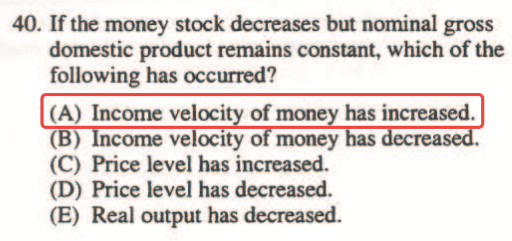 40. If the money stock decreases but nominal gross domestic product
  remains constant, which of the following has occurred? (A) Income
  veloci of mone has increased. (B) ome velocity money (C) Price level
  has increased. (D) Price level has decreased. (E) Real output has
  decreased. 