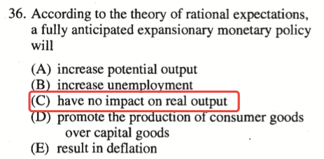36. According to the theory of rational expectations, a fully
  anticipated expansionary monetary policy will (A) increase potential
  output B increase unem 10 ment (C) have no impact on real output
  promote t e p ucuon o consumer goods over capital goods (E) result in
  deflation 