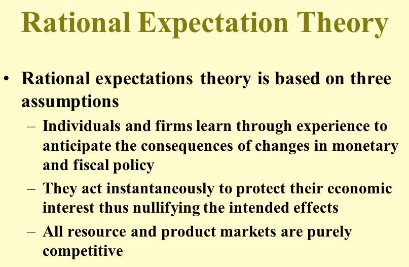 Rational Expectation Theory • Rational expectations theory is based
on three assumptions Individuals and firms learn through experience to
anticipate the consequences of changes in monetary and fiscal policy
They act instantaneously to protect their economic interest thus
nullifying the intended effects All resource and product markets are
purely competitive 