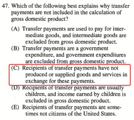 47. Which of the following best explains why transfer payments are
  not included in the calculation Of gross domestic product? (A)
  Transfer payments are used to pay for inter- mediate goods, and
  intermediate goods are excluded from gross domestic product. (B)
  Transfer payments are a government expenditure, and government
  expenditures are excluded from domestic uct. (C) Recipients of
  transfer payments have not produced or supplied goods and services in
  exchange for these payments. men o trans er paymen are usu y children,
  and income earned by children is excluded in gross domestic product.
  (E) Recipients of transfer payments are some- times not citizens of
  the United States. 