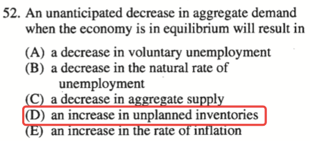 52. An unanticipated decrease in aggregate demand when the economy
  is in equilibrium will result in (A) a decrease in voluntary
  unemployrnent (B) a decrease in the natural rate of unemployment a
  decrease in a ate su I (D) an increase in unplanned inventories an
  Increase In rate 01 anon 