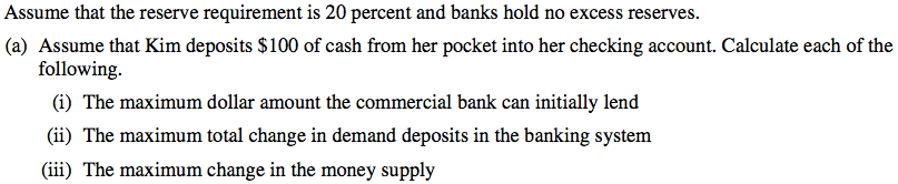 Assume that the reserve requirement is 20 percent and banks hold no
  excess reserves. (a) Assume that Kim deposits $100 of cash from her
  pocket into her checking account. Calculate each of the following. (i)
  The maximum dollar amount the commercial bank can initially lend (ii)
  The maximum total change in demand deposits in the banking system
  (iii) The maximum change in the money supply 