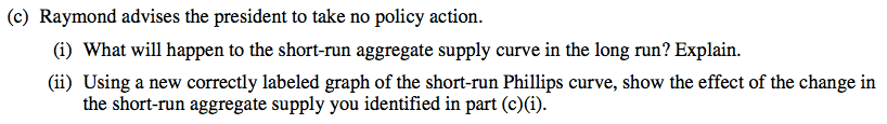 (c) Raymond advises the president to take no policy action. (i) What
  will happen to the short-run aggregate supply curve in the long run?
  Explain. (ii) Using a new correctly labeled graph of the short-run
  Phillips curve, show the effect of the change in the short-run
  aggregate supply you identified in part (c)(i).
  