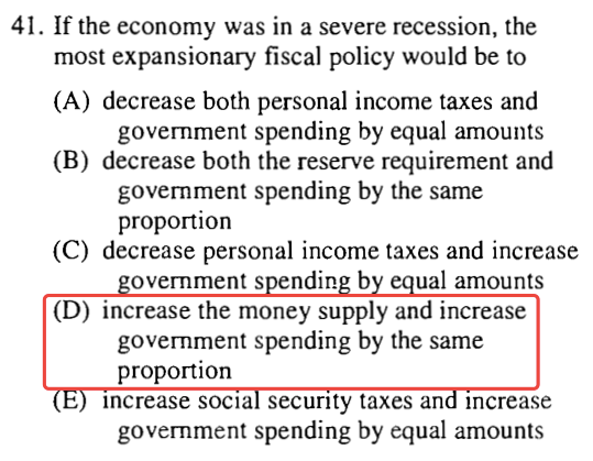 41. If the economy was in a severe recession, the most expansionary
  fiscal policy would be to (A) decrease both personal income taxes and
  government spending by equal amounts (B) decrease both the reserve
  requirement and government spending by the same proportion (C)
  decrease personal income taxes and increase overnments ndin b ual
  amounts (D) increase the money supply and increase government spending
  by the same proportion Increase socra security taxes an Increase
  government spending by equal amounts 