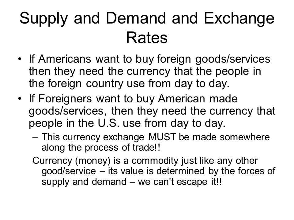 Supply and Demand and Exchange Rates • If Americans want to buy
  foreign goods/services then they need the currency that the people in
  the foreign country use from day to day. • If Foreigners want to buy
  American made goods/services, then they need the currency that people
  in the U.S. use from day to day. — This currency exchange MUST be made
  somewhere along the process of trade\!\! Currency (money) is a
  commodity just like any other good/service — its value is determined
  by the forces of supply and demand — we can't escape it\!\!
  