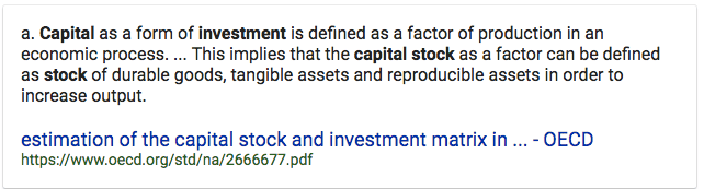a. Capital as a form of investment is defined as a factor of
  production in an economic process. This implies that the capital stock
  as a factor can be defined as stock of durable goods, tangible assets
  and reproducible assets in order to increase output. estimation of the
  capital stock and investment matrix in - OECD
  https://www.oecd.org/std/na/2666677.pdf 