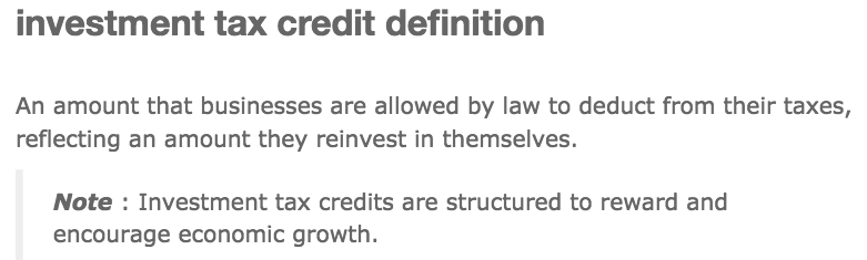 investment tax credit definition An amount that businesses are
allowed by law to deduct from their taxes, reflecting an amount they
reinvest in themselves. Note : Investment tax credits are structured
to reward and encourage economic growth. 