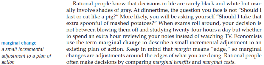 marginal change a small incremental adjustment to a plan of action
Rational people know that decisions in life are rarely black and white
but usu- ally involve shades of gray. At dinnertime, the question you
face is not "Should I fast or eat like a pig?" More likely, you will
be asking yourself "Should I take that extra spoonful of mashed
potatoes?" When exams roll around, your decision is not between
blowing them off and studying twenty-four hours a day but whether to
spend an extra hour reviewing your notes instead of watching TV.
Economists use the term marginal change to describe a small
incremental adjustment to an existing plan of action. Keep in mind
that margin means "edge," so marginal changes are adjustments around
the edges of what you are doing. Rational people often make decisions
by comparing marginal benefits and marginal costs.

