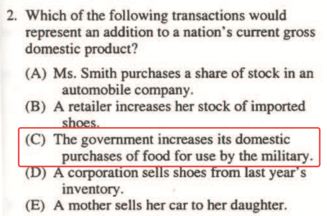 2. Which of the following transactions would represent an addition
  to a nation's current gross domestic product? (A) Ms. Smith purchases
  a share of stock in an automobile company. (B) A retailer increases
  her stock of imported (C) The government increases its domestic
  purchases of food for use by the military. corporauonse s s oes om
  year s inventory. (E) A mother sells her car to her daughter.
  