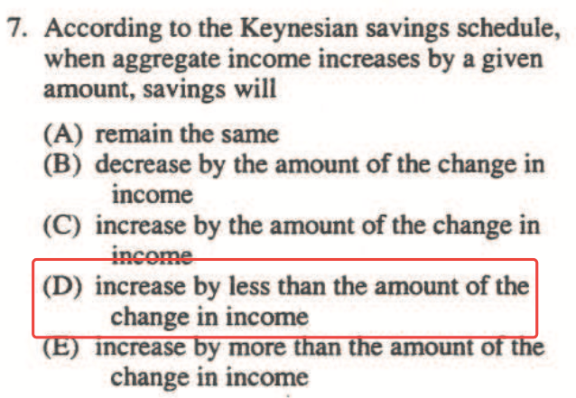 7. According to the Keynesian savings schedule, when aggregate
  income increases by a given amount, savings will (A) remain the same
  (B) decrease by the amount of the change in income (C) increase by the
  amount of the change in (D) increase by less than the amount of the
  change in income Increase y more change in income amoun
  