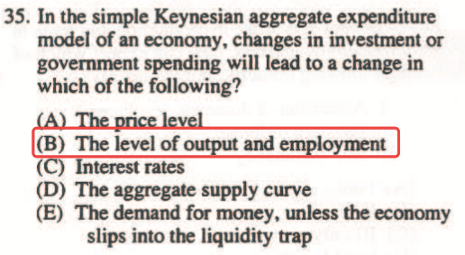 35. In the simple Keynesian aggregate expenditure model of an
  economy, changes in investrnent or govemment spending will lead to a
  change in which of the following? (B) The level of ( terestrates (D)
  The aggregate supply curve (E) The demand for money, unless the
  econorny slips into tir liquidity trap 