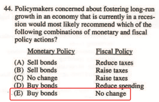 44. Policymakers concerned about fostering long-run growth in an
  economy that is currently in a reces- sion would most likely
  recornmend which of the following combinations of monetary and fiscal
  policy actions? Monetary Policy (A) Sell bonds (B) Sell bonds (C) No
  change (E) Buy bonds EiæLE.Qlicy Reduce taxes Raise taxes Raise taxes
  No change 
