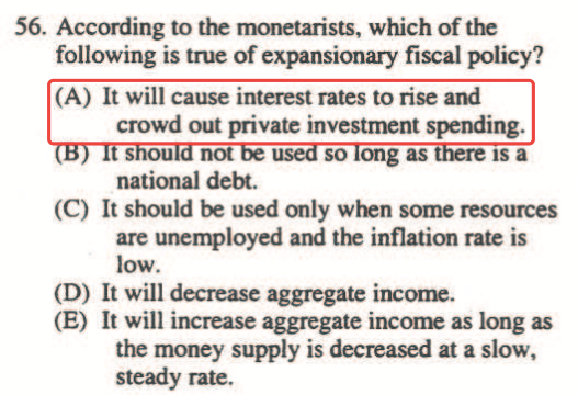 56. According to the monetarists, which of the following is true of
  expansionary fiscal policy? (A) It will cause interest rates to rise
  and crowd out private investment spending. so ong as national debt.
  (C) It should be used only when some resources are unemployed and the
  inflation rate is (D) It will decrease aggregate income. (E) It will
  increase aggregate income as long as the money supply is decreased at
  a slow, steady rate. 