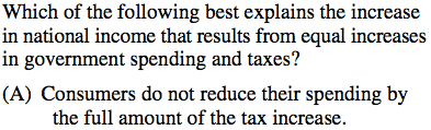 Which of the following best explains the increase in national income
  that results from equal increases in government spending and taxes?
  (A) Consumers do not reduce their spending by the full amount of the
  tax increase. 