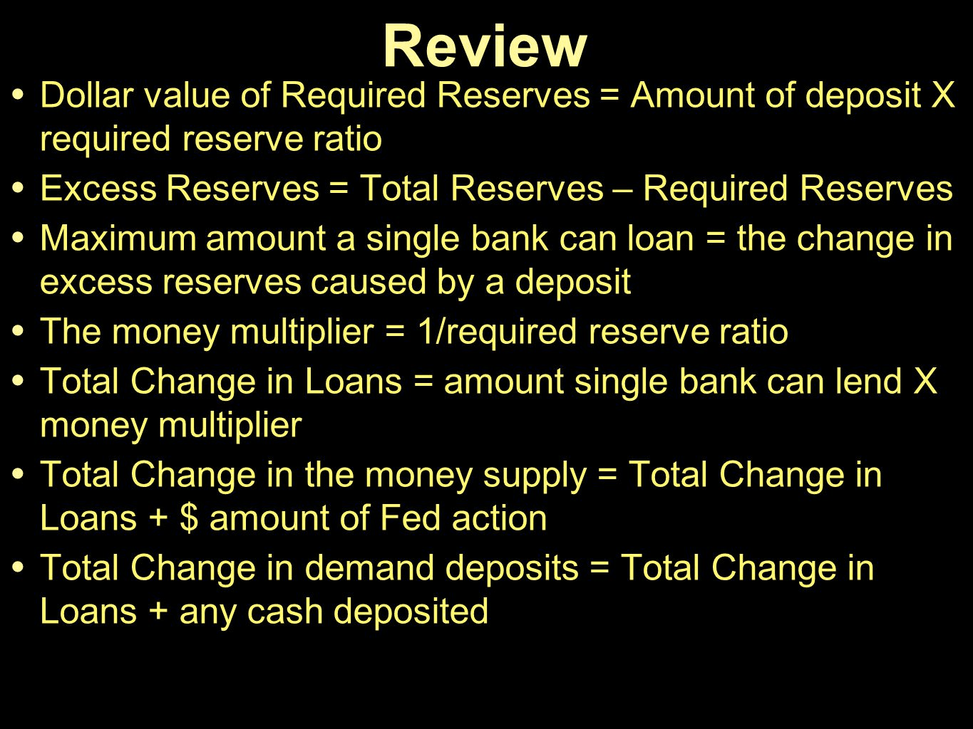 Review • Dollar value of Required Reserves = Amount of deposit X
  required reserve ratio • Excess Reserves = Total Reserves — Required
  Reserves • Maximum amount a single bank can loan = the change in
  excess reserves caused by a deposit • The money multiplier =
  l/required reserve ratio • Total Change in Loans = amount single bank
  can lend X money multiplier • Total Change in the money supply = Total
  Change in Loans + $ amount of Fed action • Total Change in demand
  deposits = Total Change in Loans + any cash deposited
  