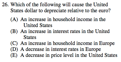 26. Which of the following will cause the United States dollar to
  depreciate relative to the euro? (A) (B) (D) (E) An increase in
  household income in the United States An increase in interest rates in
  the United States An increase in household income in Europe A decrease
  in interest rates in Europe A decrease in price level in the United
  States 