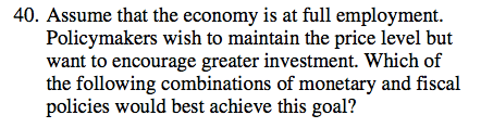 40. Assume that the economy is at full employment. Policymakers wish
  to maintain the price level but want to encourage greater investment.
  Which of the following combinations of monetary and fiscal policies
  would best achieve this goal? 