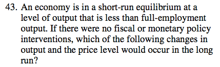 43. An economy is in a short-run equilibrium at a level of output
  that is less than full-employment output. If there were no fiscal or
  monetary policy interventions, which of the following changes in
  output and the price level would occur in the long run ?
  