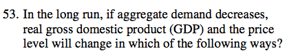 53. In the long run, if aggregate demand decreases, real gross
  domestic product (GDP) and the price level will change in which of the
  following ways? 